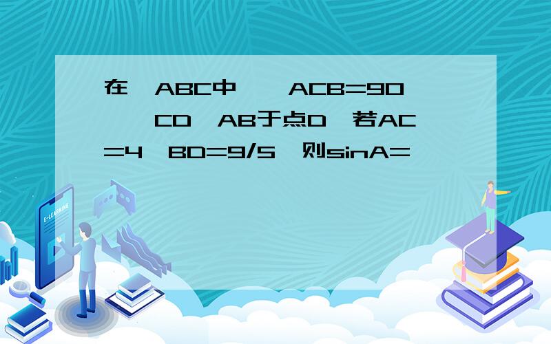 在△ABC中,∠ACB=90°,CD⊥AB于点D,若AC=4,BD=9/5,则sinA=