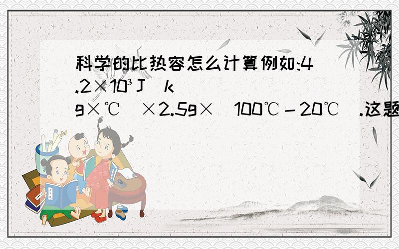 科学的比热容怎么计算例如:4.2×10³J(kg×℃)×2.5g×(100℃－20℃).这题怎么算.我需要一步步的解答过程,谢谢