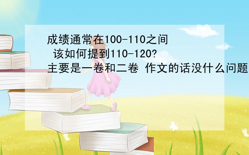 成绩通常在100-110之间 该如何提到110-120?主要是一卷和二卷 作文的话没什么问题 每天或者每周应该做哪些练习?做后又如何积累与消化?