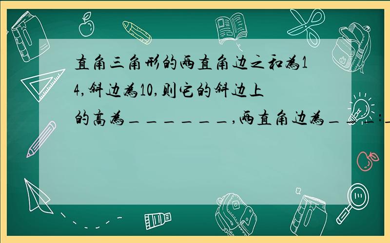 直角三角形的两直角边之和为14,斜边为10,则它的斜边上的高为______,两直角边为___:_.