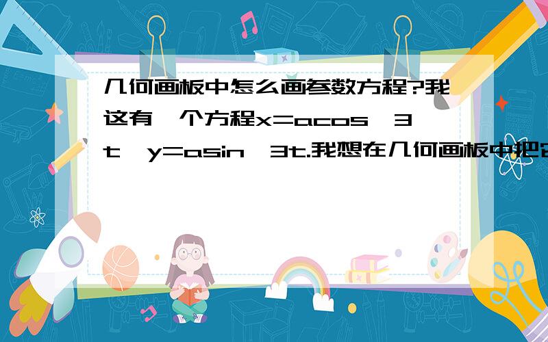 几何画板中怎么画参数方程?我这有一个方程x=acos^3t,y=asin^3t.我想在几何画板中把它画出来、行不行?我刚学着用几何画板、我下了一个5.0版的、自己实在捉摸不透了、望老鸟们不吝赐教!