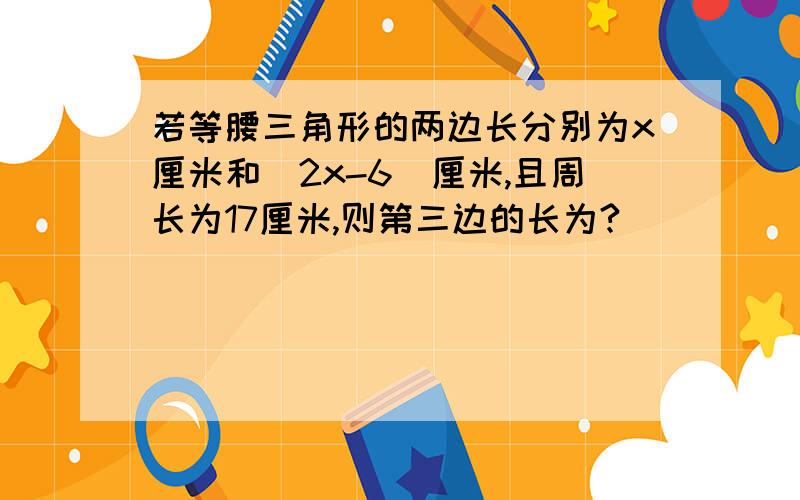 若等腰三角形的两边长分别为x厘米和（2x-6）厘米,且周长为17厘米,则第三边的长为?