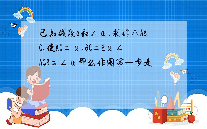 已知线段a和∠α,求作△ABC,使AC=α,BC=2α∠ACB=∠α那么作图第一步是