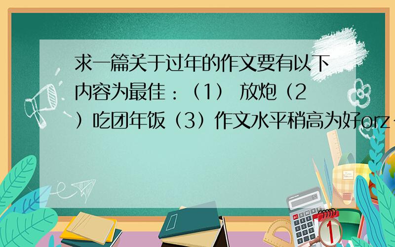 求一篇关于过年的作文要有以下内容为最佳：（1） 放炮（2）吃团年饭（3）作文水平稍高为好orz~好的给40分！楼下的人们 对不起 作文发到我邮箱 你在下面随便打个符号 我会给分的———