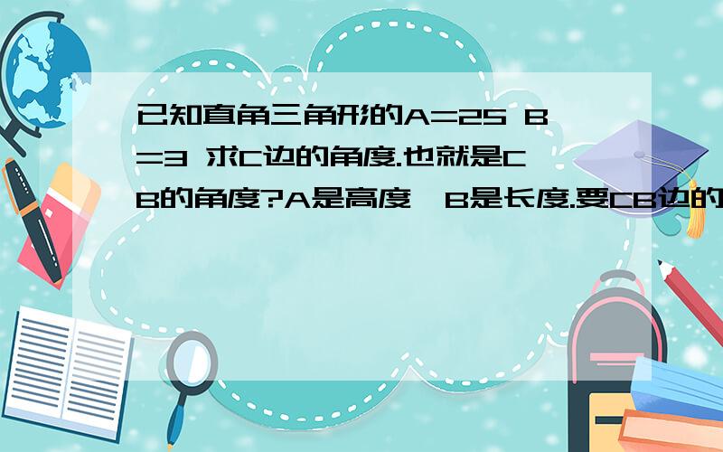 已知直角三角形的A=25 B=3 求C边的角度.也就是CB的角度?A是高度,B是长度.要CB边的角度?