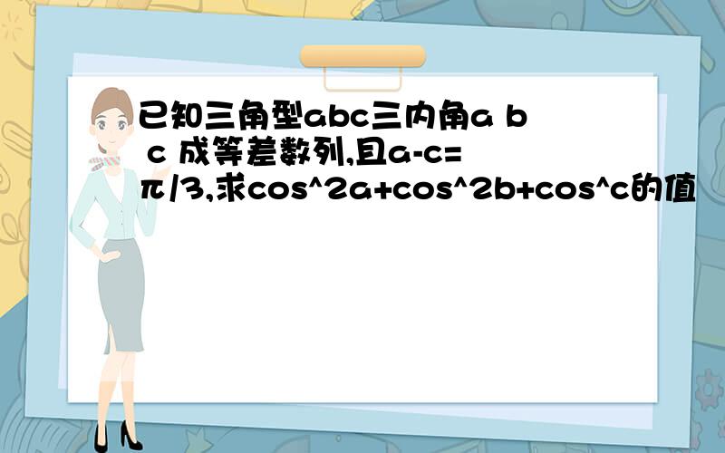 已知三角型abc三内角a b c 成等差数列,且a-c=π/3,求cos^2a+cos^2b+cos^c的值