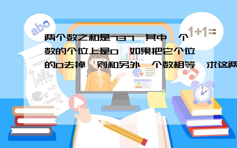 两个数之和是737,其中一个数的个位上是0,如果把它个位的0去掉,则和另外一个数相等,求这两个数各是多少.