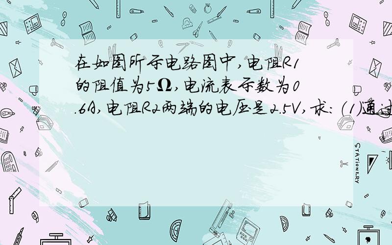 在如图所示电路图中,电阻R1的阻值为5Ω,电流表示数为0.6A,电阻R2两端的电压是2.5V,求：（1）通过R1的电流 （2）通过R2的电流（3）R2的电阻（4）电路中的总电阻要过程    具体点