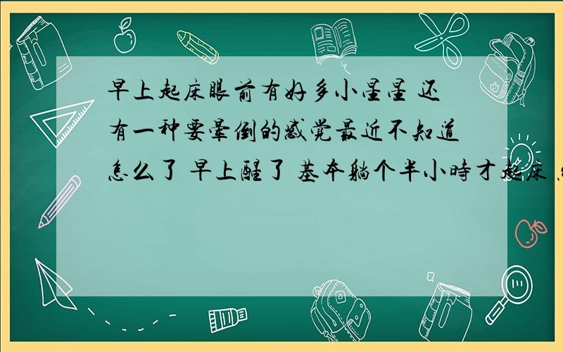 早上起床眼前有好多小星星 还有一种要晕倒的感觉最近不知道怎么了 早上醒了 基本躺个半小时才起床 然后一站起来 眼前就有好多星星 而且身体有种往下躺的感觉 然后我就把眼睛闭上站住