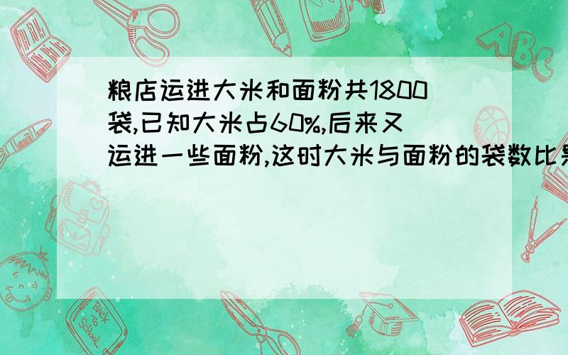 粮店运进大米和面粉共1800袋,已知大米占60%,后来又运进一些面粉,这时大米与面粉的袋数比是4：3问粮店现在有面粉多少袋