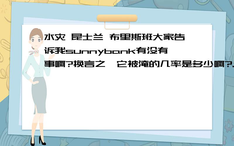 水灾 昆士兰 布里斯班大家告诉我sunnybank有没有事啊?换言之,它被淹的几率是多少啊?.我现在在国内,书,本子,神马的,都放在地上的..价值连城的课本啊,.悲催了,我有没有必要叫朋友帮我去搬一