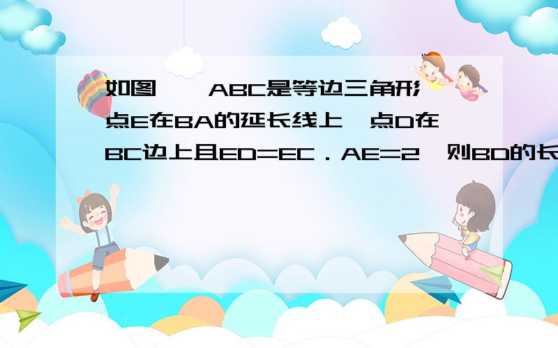 如图,△ABC是等边三角形,点E在BA的延长线上,点D在BC边上且ED=EC．AE=2,则BD的长