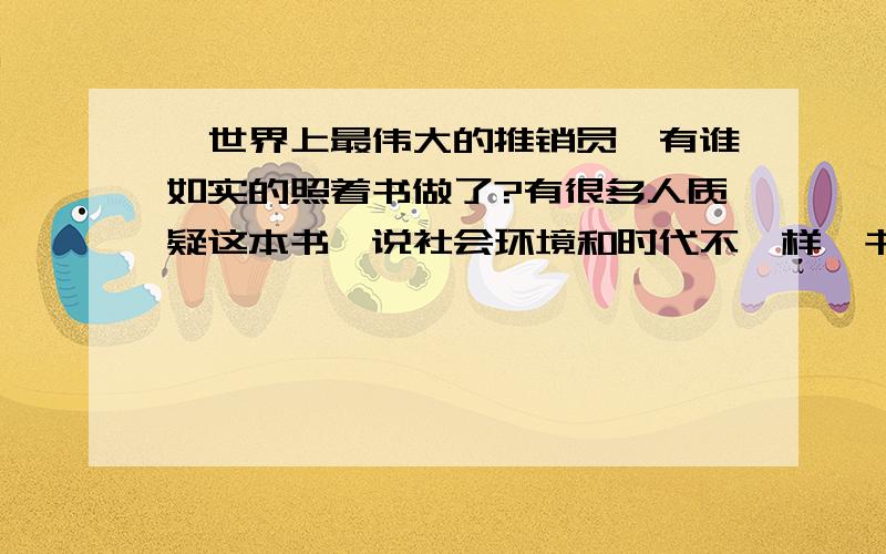 《世界上最伟大的推销员》有谁如实的照着书做了?有很多人质疑这本书,说社会环境和时代不一样,书里的方法并不适合现代中国人,但我知道,没有真正按书上说的做,仅凭自己的观点妄下结论,