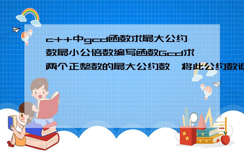 c++中gcd函数求最大公约数最小公倍数编写函数Gcd求两个正整数的最大公约数,将此公约数返回.主函数中读入两个正整数m和n,调用Gcd函数,求m和n的最大公约数和最小公倍数.说明：（1）函数原型