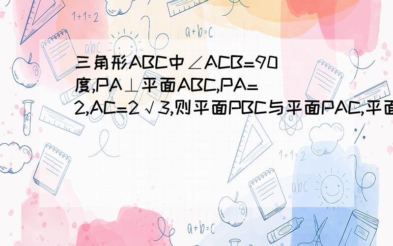 三角形ABC中∠ACB=90度,PA⊥平面ABC,PA=2,AC=2√3,则平面PBC与平面PAC,平面ABC所成的二角的大小分别是