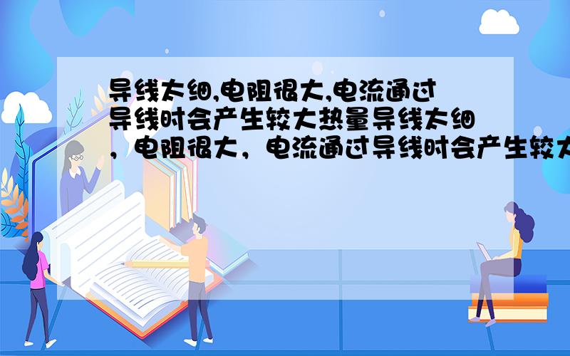 导线太细,电阻很大,电流通过导线时会产生较大热量导线太细，电阻很大，电流通过导线时会产生较大热量吗？急