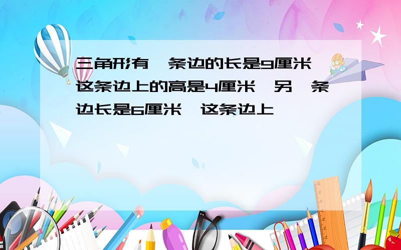 三角形有一条边的长是9厘米,这条边上的高是4厘米,另一条边长是6厘米,这条边上