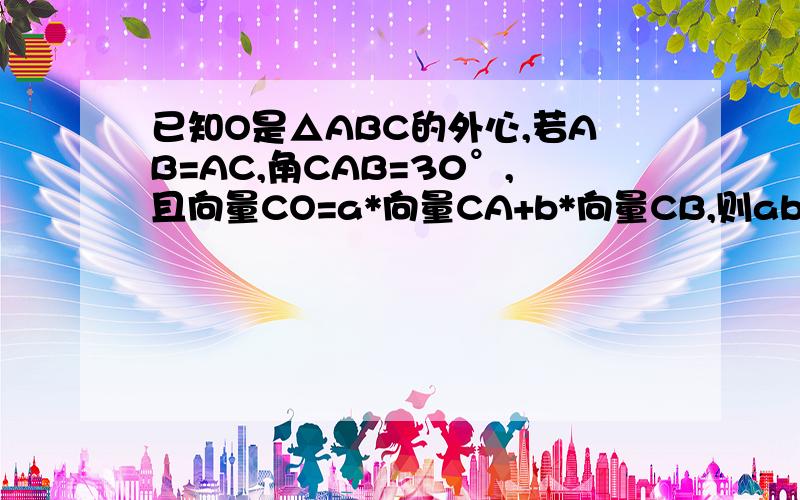 已知O是△ABC的外心,若AB=AC,角CAB=30°,且向量CO=a*向量CA+b*向量CB,则ab=感激不尽