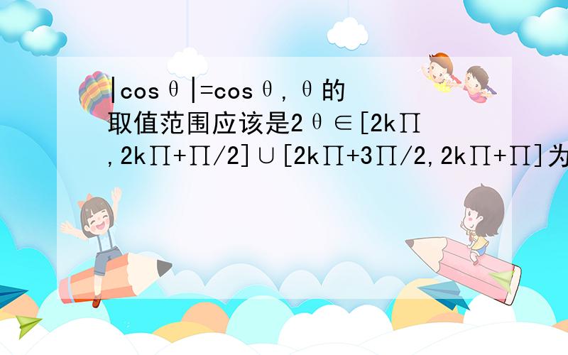 |cosθ|=cosθ,θ的取值范围应该是2θ∈[2k∏,2k∏+∏/2]∪[2k∏+3∏/2,2k∏+∏]为什么这样不对2θ∈[2k∏-∏/2,2k∏+∏/2]抱歉，下面的2θ应该是θ，不小心打错了