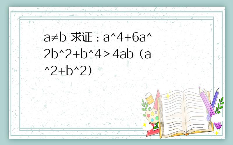 a≠b 求证：a^4+6a^2b^2+b^4＞4ab（a^2+b^2）