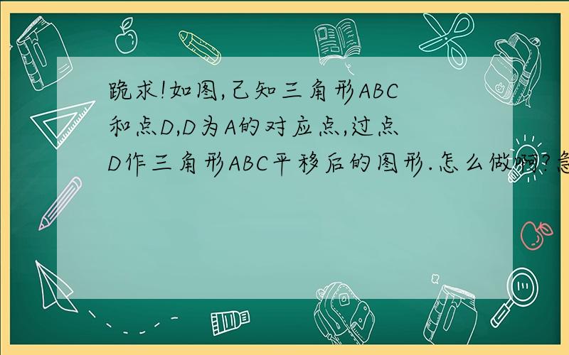 跪求!如图,己知三角形ABC和点D,D为A的对应点,过点D作三角形ABC平移后的图形.怎么做啊?急!今晚就要哇!要画个图啊。。。