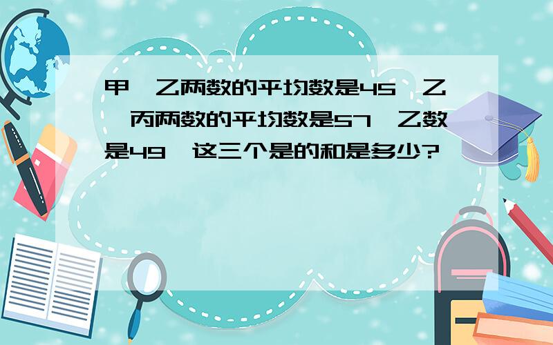 甲,乙两数的平均数是45,乙,丙两数的平均数是57,乙数是49,这三个是的和是多少?