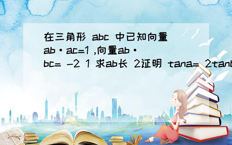 在三角形 abc 中已知向量ab·ac=1 ,向量ab·bc= -2 1 求ab长 2证明 tana= 2tanb 3 若 ac=2,求bc