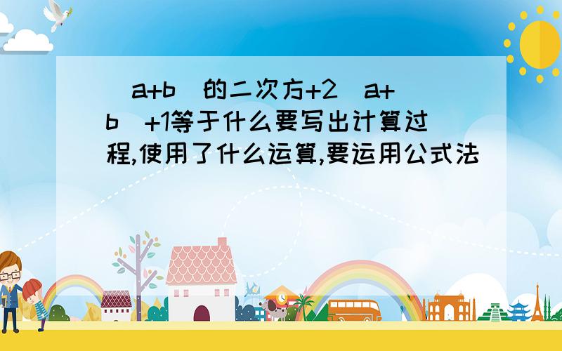 (a+b)的二次方+2(a+b)+1等于什么要写出计算过程,使用了什么运算,要运用公式法