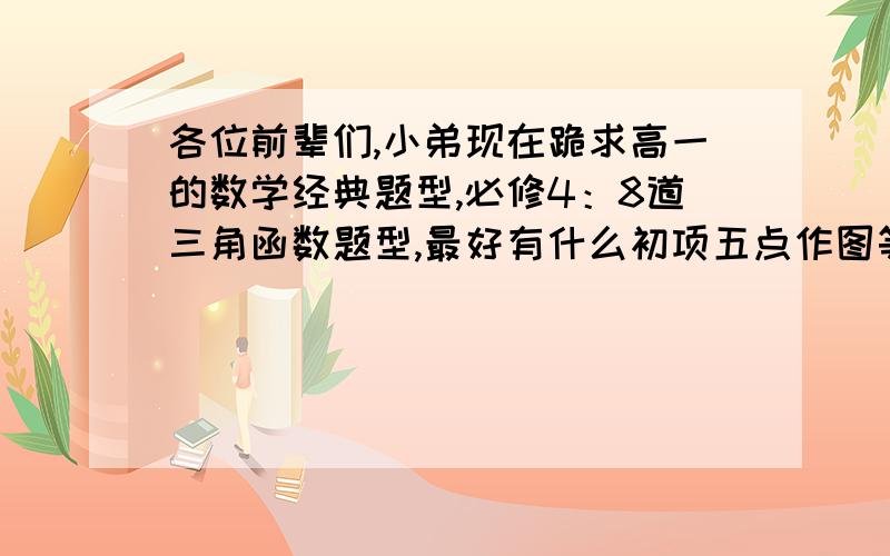 各位前辈们,小弟现在跪求高一的数学经典题型,必修4：8道三角函数题型,最好有什么初项五点作图等等,还有8道向量的题型,最好有证明和相乘等等必修三：最后单元的两人“约会”类题型4道.