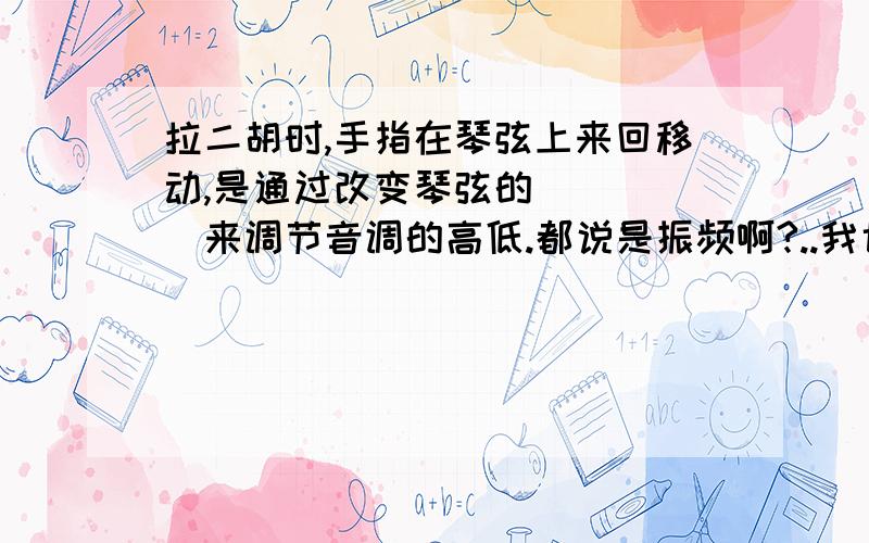 拉二胡时,手指在琴弦上来回移动,是通过改变琴弦的_____来调节音调的高低.都说是振频啊?..我也这样写的..可是错了.....没有人会吗..