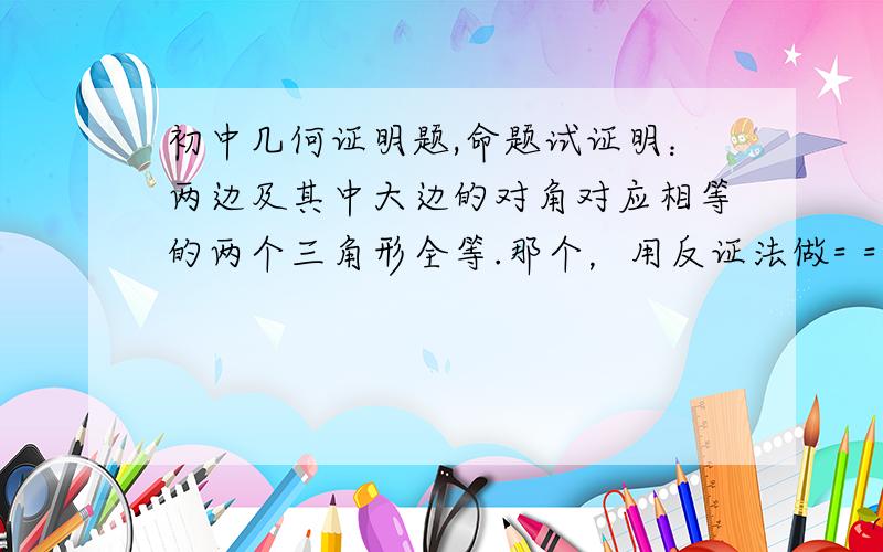 初中几何证明题,命题试证明：两边及其中大边的对角对应相等的两个三角形全等.那个，用反证法做= = 这是SSA= =然后我刚才做出来了= =