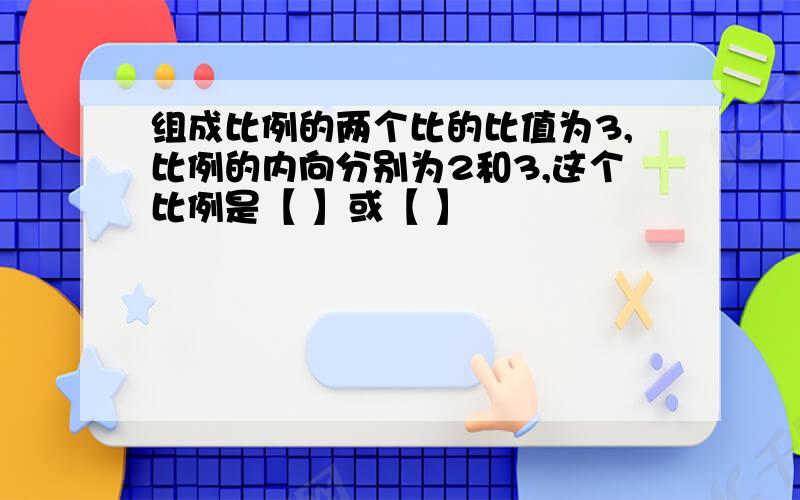 组成比例的两个比的比值为3,比例的内向分别为2和3,这个比例是【 】或【 】