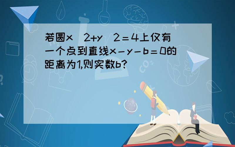 若圆x^2+y^2＝4上仅有一个点到直线x－y－b＝0的距离为1,则实数b?