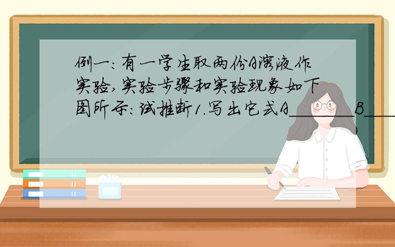 例一:有一学生取两份A溶液作实验,实验步骤和实验现象如下图所示:试推断1.写出它式A_______B_______C_________D_______ E________ F________2.写出下列反应的化学方程式A → B _______________________________________