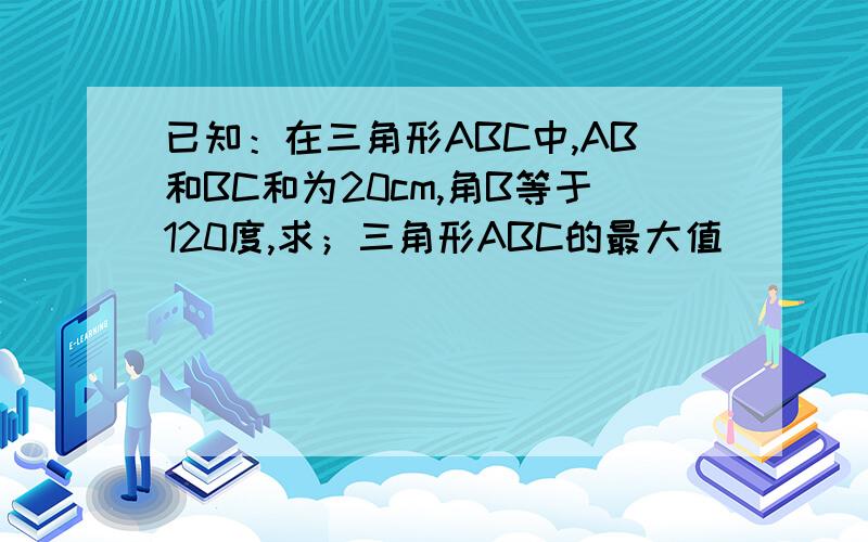 已知：在三角形ABC中,AB和BC和为20cm,角B等于120度,求；三角形ABC的最大值