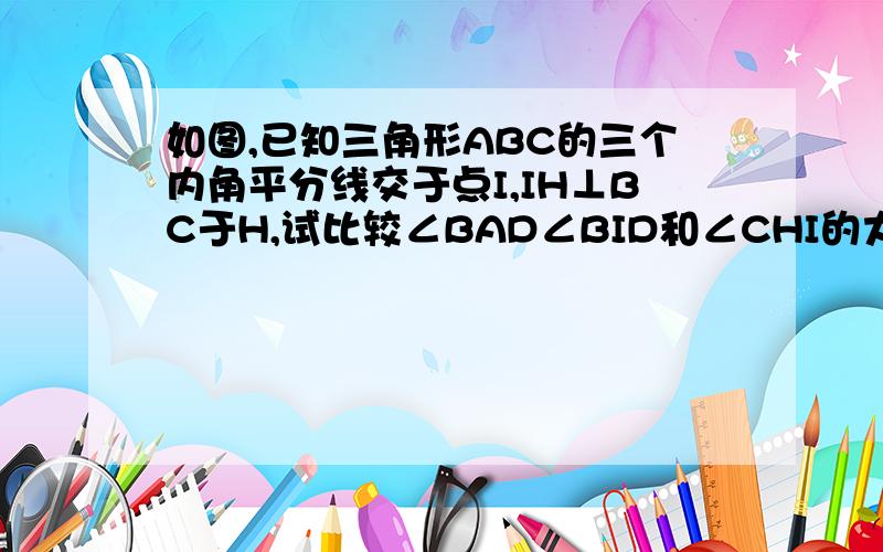 如图,已知三角形ABC的三个内角平分线交于点I,IH⊥BC于H,试比较∠BAD∠BID和∠CHI的大小.图在这里、