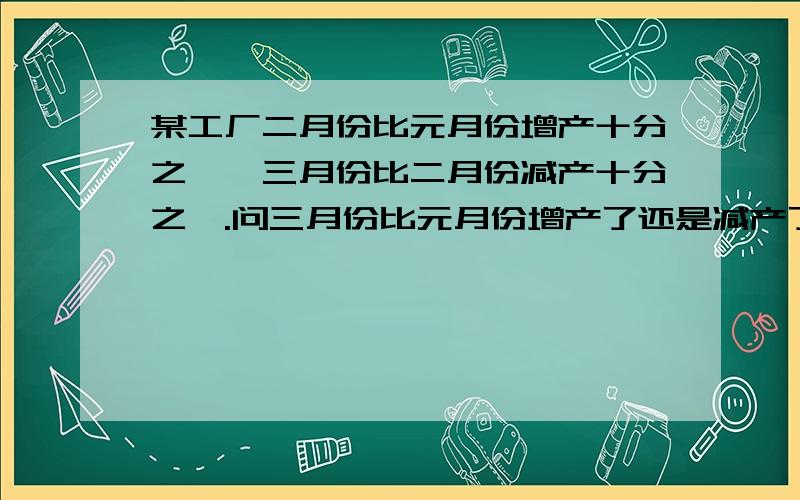 某工厂二月份比元月份增产十分之一,三月份比二月份减产十分之一.问三月份比元月份增产了还是减产了?