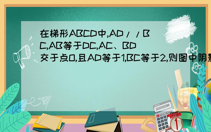 在梯形ABCD中,AD//BC,AB等于DC,AC、BD交于点O,且AD等于1,BC等于2,则图中阴影部分面积（三角形AOB,三角形DOC为阴影）与梯形面积的比为