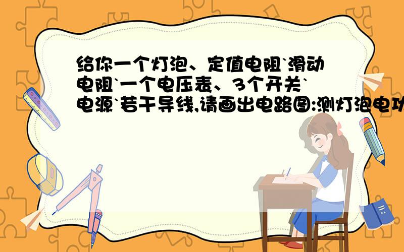 给你一个灯泡、定值电阻`滑动电阻`一个电压表、3个开关`电源`若干导线,请画出电路图:测灯泡电功率.