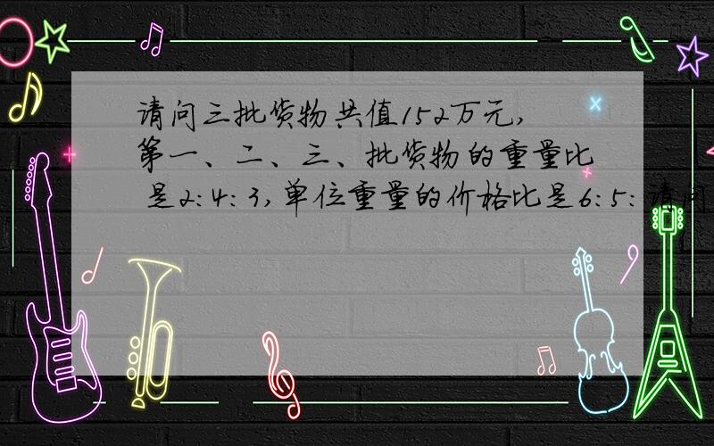 请问三批货物共值152万元,第一、二、三、批货物的重量比 是2：4：3,单位重量的价格比是6：5：请问三批货物共值152万元,第一、二、三、批货物的重量比是2：4：3,单位重量的价格比是6：5：2