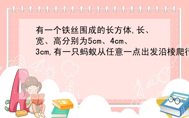 有一个铁丝围成的长方体,长、宽、高分别为5cm、4cm、3cm,有一只蚂蚁从任意一点出发沿棱爬行,每条棱不允许重复计算,则蚂蚁回到原出发点时,最多爬行了多少厘米?【看不懂题意.