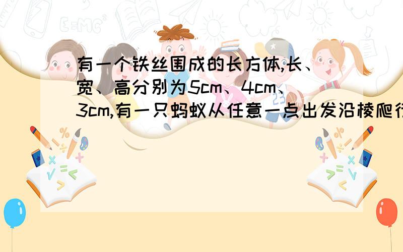 有一个铁丝围成的长方体,长、宽、高分别为5cm、4cm、3cm,有一只蚂蚁从任意一点出发沿棱爬行,每条棱不允许重复计算,则蚂蚁回到原出发点时,最多爬行了多少厘米?【看不懂题意.