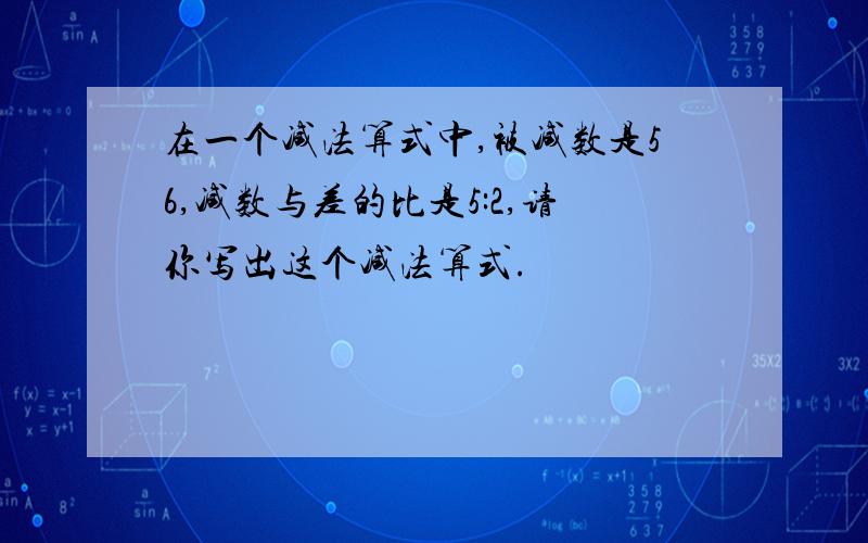 在一个减法算式中,被减数是56,减数与差的比是5:2,请你写出这个减法算式.