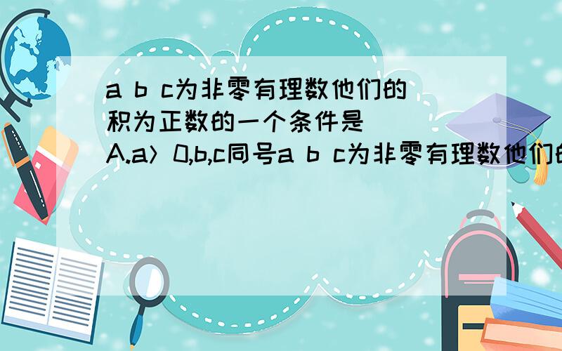 a b c为非零有理数他们的积为正数的一个条件是（ ） A.a＞0,b,c同号a b c为非零有理数他们的积为正数的一个条件是（   ）A.a＞0,b,c同号         B.b＞0,a,b异号       C.c＞0,a,b异号       D.a,b,c 同号