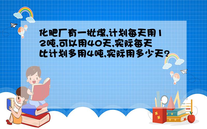 化肥厂有一批煤,计划每天用12吨,可以用40天,实际每天比计划多用4吨,实际用多少天?