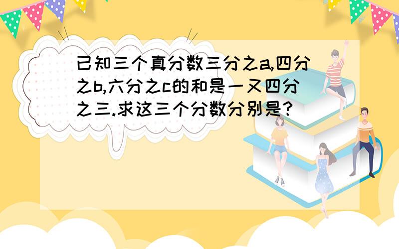 已知三个真分数三分之a,四分之b,六分之c的和是一又四分之三.求这三个分数分别是?