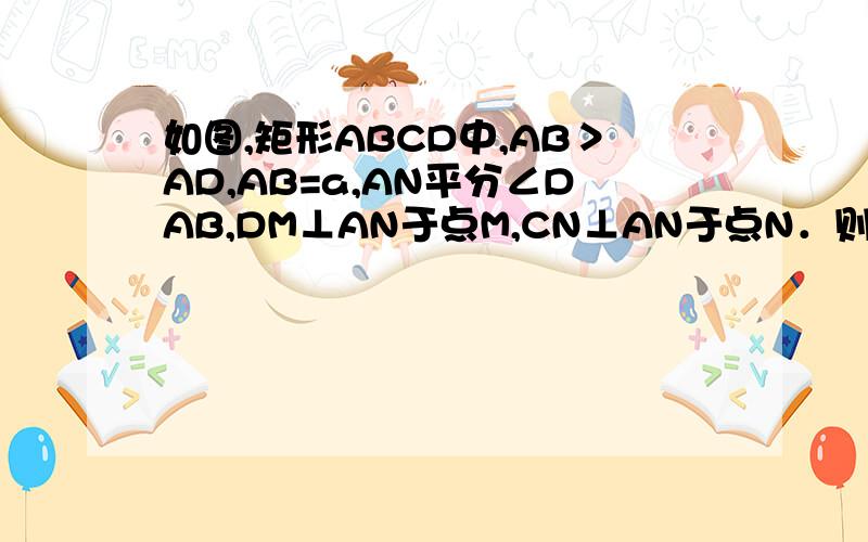 如图,矩形ABCD中,AB＞AD,AB=a,AN平分∠DAB,DM⊥AN于点M,CN⊥AN于点N．则DM+CN的值为（用含a的代数为什么∴△DAF≌△CFN