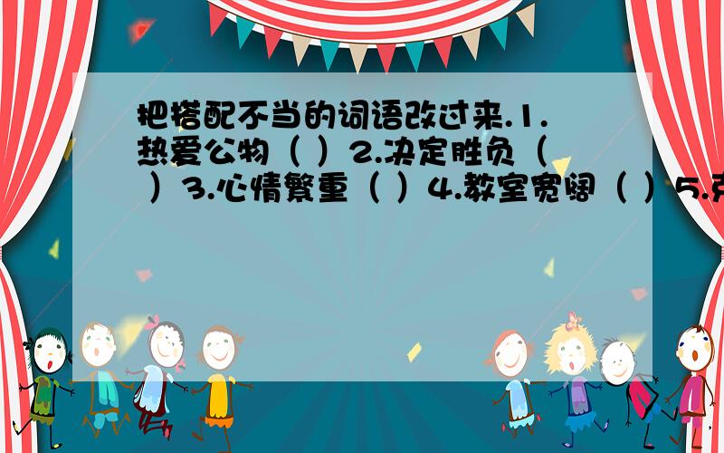 把搭配不当的词语改过来.1.热爱公物（ ）2.决定胜负（ ）3.心情繁重（ ）4.教室宽阔（ ）5.克服困苦（ ）6.讨论激烈（ ）