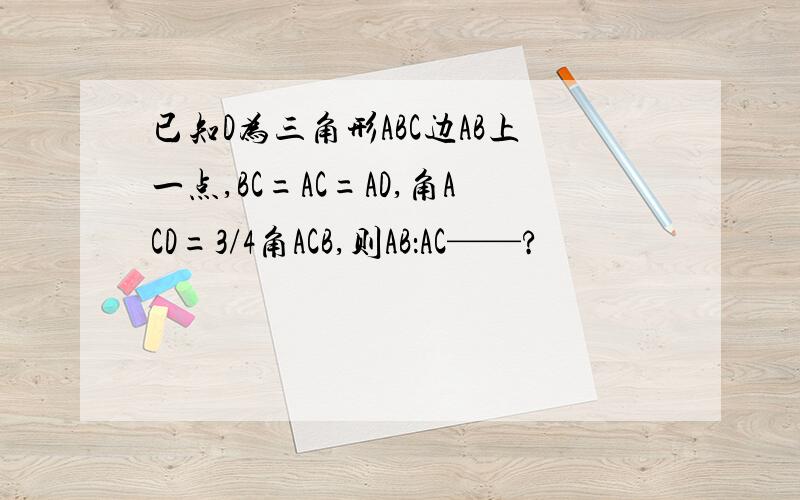 已知D为三角形ABC边AB上一点,BC=AC=AD,角ACD=3/4角ACB,则AB：AC——?