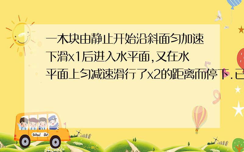 一木块由静止开始沿斜面匀加速下滑x1后进入水平面,又在水平面上匀减速滑行了x2的距离而停下.已知x2=2x1.求：（1）它在斜面上和水平面上的加速度的大小之比.（2）它在斜面上和水平面上的